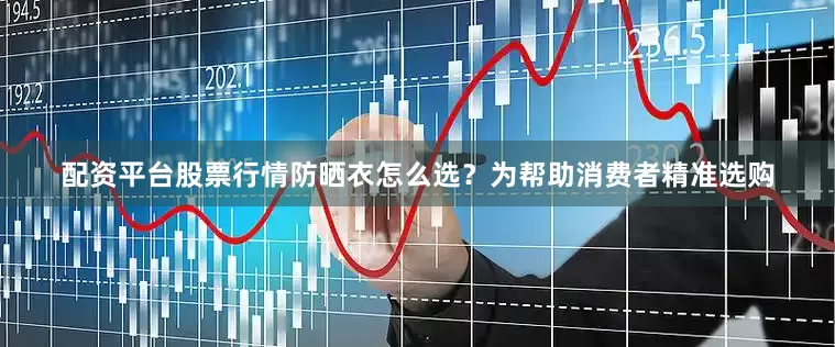 配资平台股票行情防晒衣怎么选？为帮助消费者精准选购