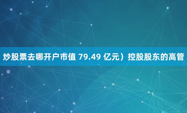 炒股票去哪开户市值 79.49 亿元）控股股东的高管