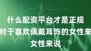 什么配资平台才是正规的对于喜欢佩戴耳饰的女性来说